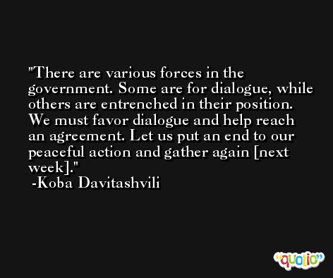 There are various forces in the government. Some are for dialogue, while others are entrenched in their position. We must favor dialogue and help reach an agreement. Let us put an end to our peaceful action and gather again [next week]. -Koba Davitashvili