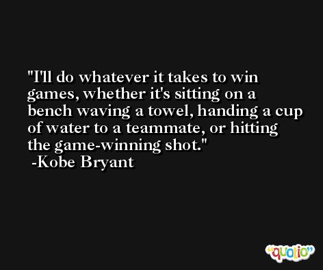 I'll do whatever it takes to win games, whether it's sitting on a bench waving a towel, handing a cup of water to a teammate, or hitting the game-winning shot. -Kobe Bryant