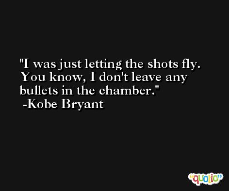 I was just letting the shots fly. You know, I don't leave any bullets in the chamber. -Kobe Bryant