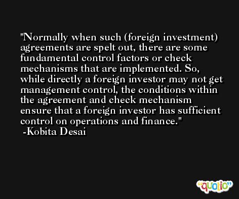 Normally when such (foreign investment) agreements are spelt out, there are some fundamental control factors or check mechanisms that are implemented. So, while directly a foreign investor may not get management control, the conditions within the agreement and check mechanism ensure that a foreign investor has sufficient control on operations and finance. -Kobita Desai