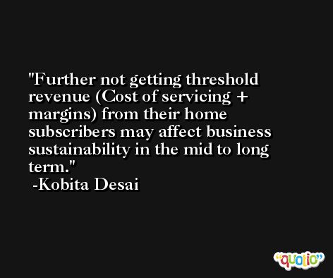Further not getting threshold revenue (Cost of servicing + margins) from their home subscribers may affect business sustainability in the mid to long term. -Kobita Desai