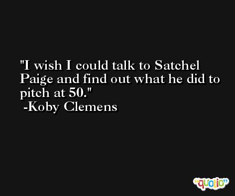 I wish I could talk to Satchel Paige and find out what he did to pitch at 50. -Koby Clemens