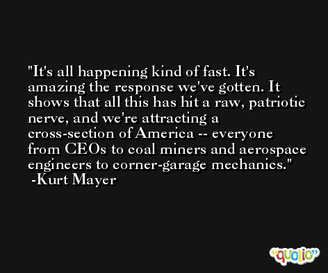 It's all happening kind of fast. It's amazing the response we've gotten. It shows that all this has hit a raw, patriotic nerve, and we're attracting a cross-section of America -- everyone from CEOs to coal miners and aerospace engineers to corner-garage mechanics. -Kurt Mayer