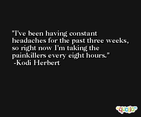 I've been having constant headaches for the past three weeks, so right now I'm taking the painkillers every eight hours. -Kodi Herbert