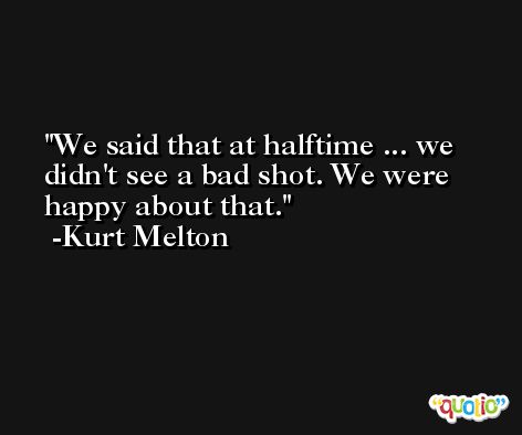We said that at halftime ... we didn't see a bad shot. We were happy about that. -Kurt Melton