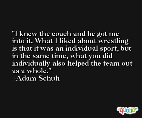 I knew the coach and he got me into it. What I liked about wrestling is that it was an individual sport, but in the same time, what you did individually also helped the team out as a whole. -Adam Schuh