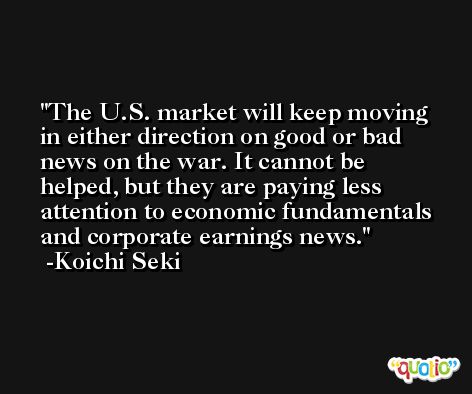 The U.S. market will keep moving in either direction on good or bad news on the war. It cannot be helped, but they are paying less attention to economic fundamentals and corporate earnings news. -Koichi Seki