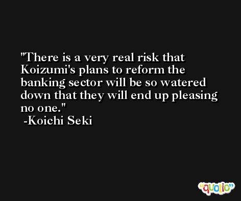 There is a very real risk that Koizumi's plans to reform the banking sector will be so watered down that they will end up pleasing no one. -Koichi Seki