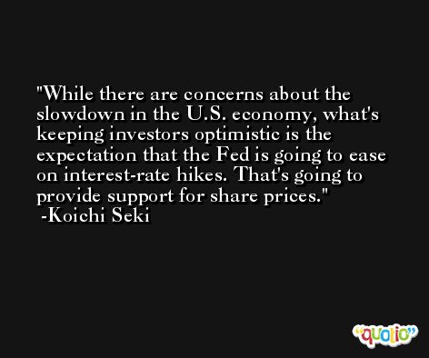 While there are concerns about the slowdown in the U.S. economy, what's keeping investors optimistic is the expectation that the Fed is going to ease on interest-rate hikes. That's going to provide support for share prices. -Koichi Seki