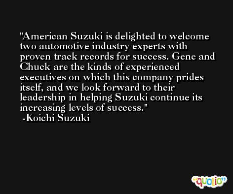 American Suzuki is delighted to welcome two automotive industry experts with proven track records for success. Gene and Chuck are the kinds of experienced executives on which this company prides itself, and we look forward to their leadership in helping Suzuki continue its increasing levels of success. -Koichi Suzuki