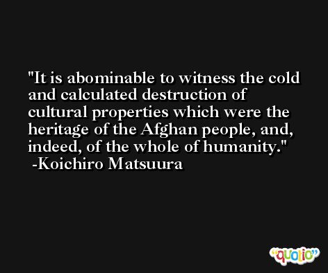 It is abominable to witness the cold and calculated destruction of cultural properties which were the heritage of the Afghan people, and, indeed, of the whole of humanity. -Koichiro Matsuura