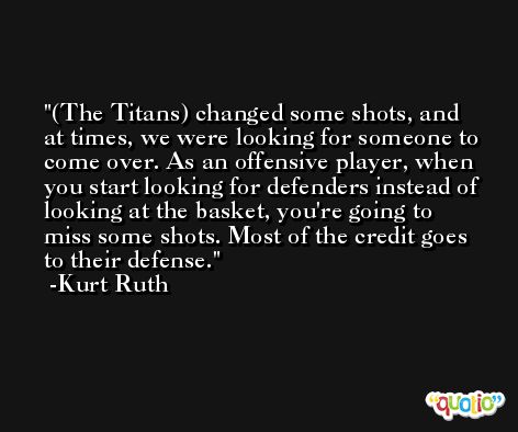 (The Titans) changed some shots, and at times, we were looking for someone to come over. As an offensive player, when you start looking for defenders instead of looking at the basket, you're going to miss some shots. Most of the credit goes to their defense. -Kurt Ruth