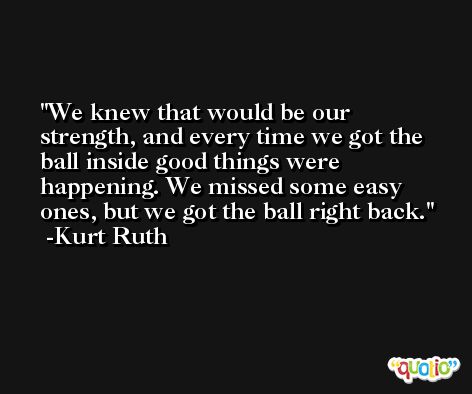 We knew that would be our strength, and every time we got the ball inside good things were happening. We missed some easy ones, but we got the ball right back. -Kurt Ruth