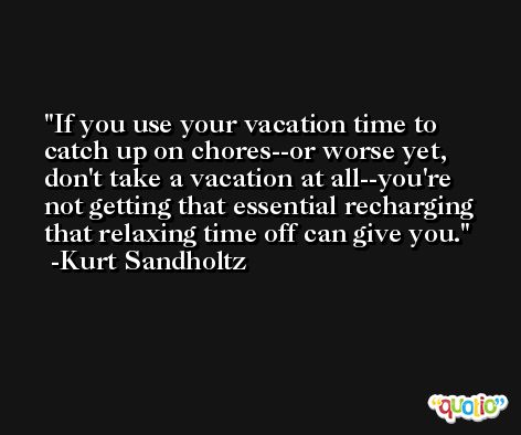 If you use your vacation time to catch up on chores--or worse yet, don't take a vacation at all--you're not getting that essential recharging that relaxing time off can give you. -Kurt Sandholtz
