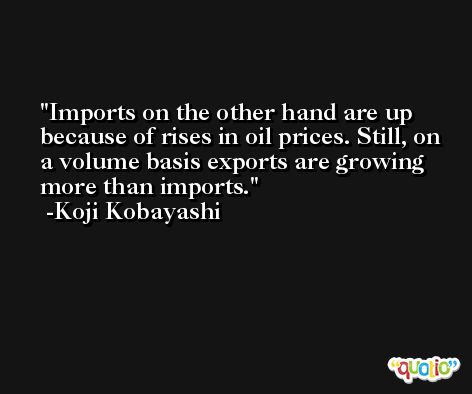 Imports on the other hand are up because of rises in oil prices. Still, on a volume basis exports are growing more than imports. -Koji Kobayashi