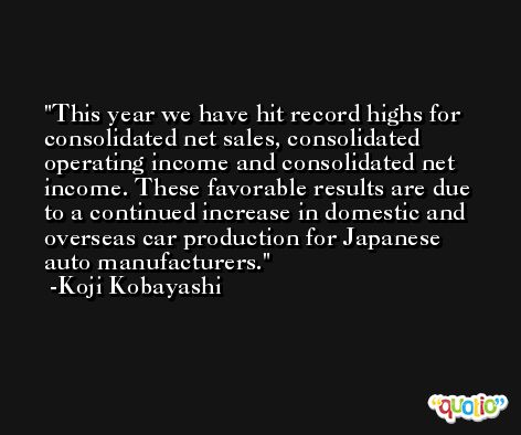 This year we have hit record highs for consolidated net sales, consolidated operating income and consolidated net income. These favorable results are due to a continued increase in domestic and overseas car production for Japanese auto manufacturers. -Koji Kobayashi