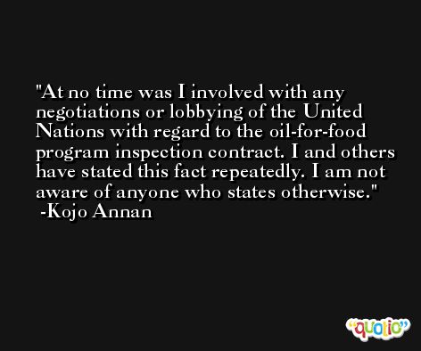 At no time was I involved with any negotiations or lobbying of the United Nations with regard to the oil-for-food program inspection contract. I and others have stated this fact repeatedly. I am not aware of anyone who states otherwise. -Kojo Annan