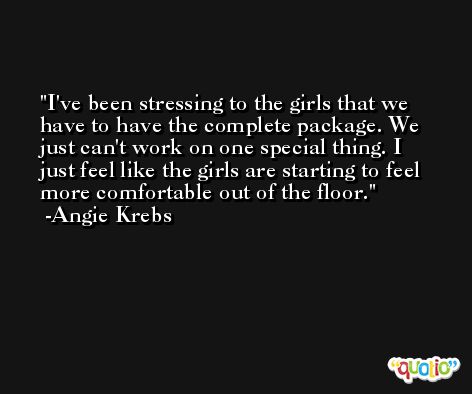 I've been stressing to the girls that we have to have the complete package. We just can't work on one special thing. I just feel like the girls are starting to feel more comfortable out of the floor. -Angie Krebs