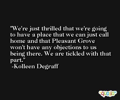 We're just thrilled that we're going to have a place that we can just call home and that Pleasant Grove won't have any objections to us being there. We are tickled with that part. -Kolleen Degraff