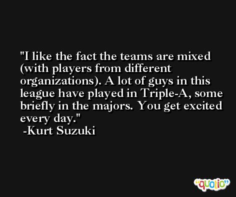 I like the fact the teams are mixed (with players from different organizations). A lot of guys in this league have played in Triple-A, some briefly in the majors. You get excited every day. -Kurt Suzuki