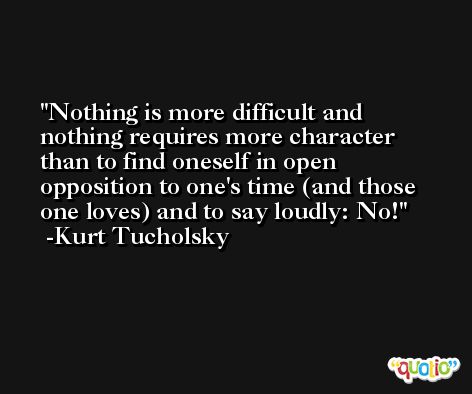 Nothing is more difficult and nothing requires more character than to find oneself in open opposition to one's time (and those one loves) and to say loudly: No! -Kurt Tucholsky