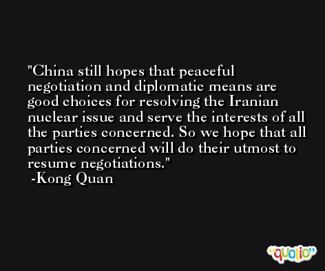 China still hopes that peaceful negotiation and diplomatic means are good choices for resolving the Iranian nuclear issue and serve the interests of all the parties concerned. So we hope that all parties concerned will do their utmost to resume negotiations. -Kong Quan