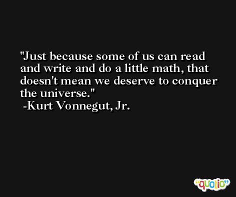 Just because some of us can read and write and do a little math, that doesn't mean we deserve to conquer the universe. -Kurt Vonnegut, Jr.