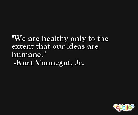 We are healthy only to the extent that our ideas are humane. -Kurt Vonnegut, Jr.