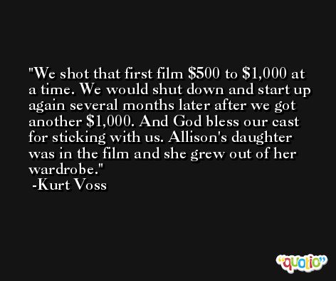 We shot that first film $500 to $1,000 at a time. We would shut down and start up again several months later after we got another $1,000. And God bless our cast for sticking with us. Allison's daughter was in the film and she grew out of her wardrobe. -Kurt Voss