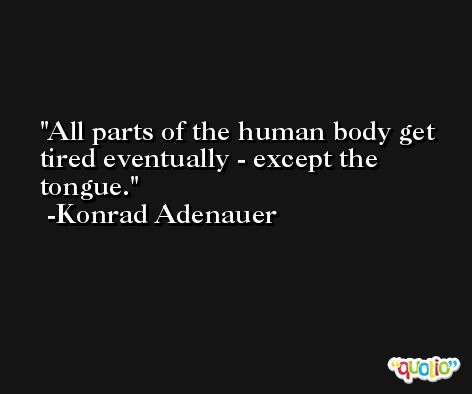 All parts of the human body get tired eventually - except the tongue. -Konrad Adenauer