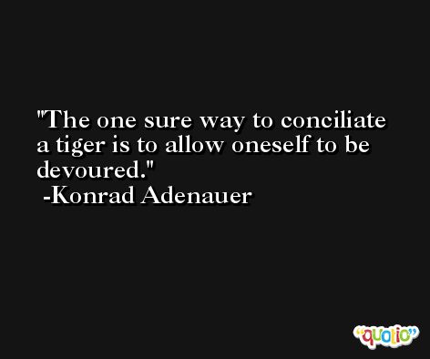 The one sure way to conciliate a tiger is to allow oneself to be devoured. -Konrad Adenauer