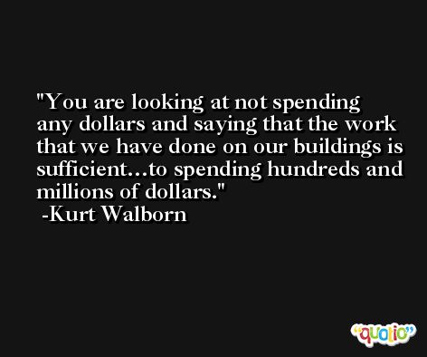 You are looking at not spending any dollars and saying that the work that we have done on our buildings is sufficient…to spending hundreds and millions of dollars. -Kurt Walborn