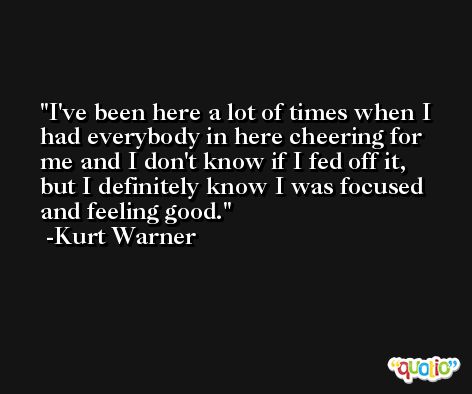 I've been here a lot of times when I had everybody in here cheering for me and I don't know if I fed off it, but I definitely know I was focused and feeling good. -Kurt Warner