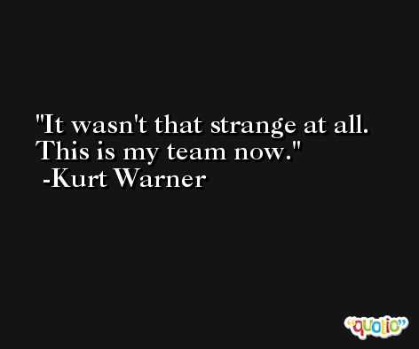 It wasn't that strange at all. This is my team now. -Kurt Warner