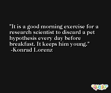 It is a good morning exercise for a research scientist to discard a pet hypothesis every day before breakfast. It keeps him young. -Konrad Lorenz