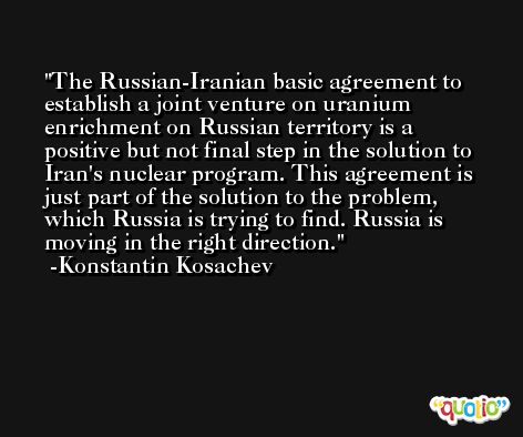 The Russian-Iranian basic agreement to establish a joint venture on uranium enrichment on Russian territory is a positive but not final step in the solution to Iran's nuclear program. This agreement is just part of the solution to the problem, which Russia is trying to find. Russia is moving in the right direction. -Konstantin Kosachev