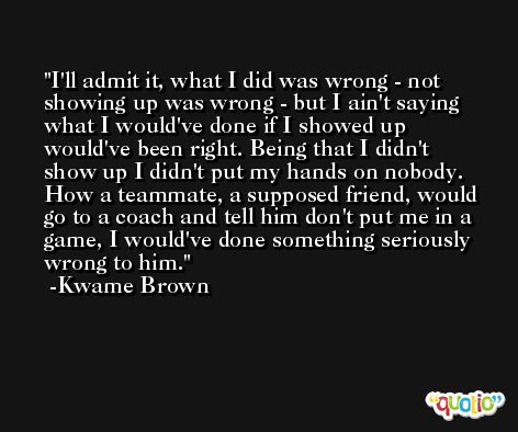 I'll admit it, what I did was wrong - not showing up was wrong - but I ain't saying what I would've done if I showed up would've been right. Being that I didn't show up I didn't put my hands on nobody. How a teammate, a supposed friend, would go to a coach and tell him don't put me in a game, I would've done something seriously wrong to him. -Kwame Brown