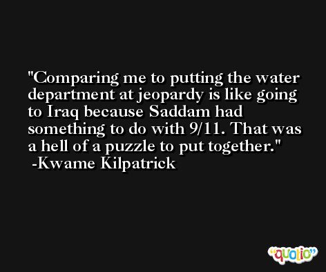 Comparing me to putting the water department at jeopardy is like going to Iraq because Saddam had something to do with 9/11. That was a hell of a puzzle to put together. -Kwame Kilpatrick