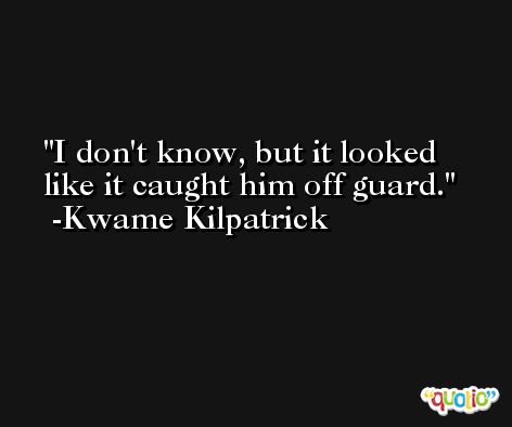 I don't know, but it looked like it caught him off guard. -Kwame Kilpatrick