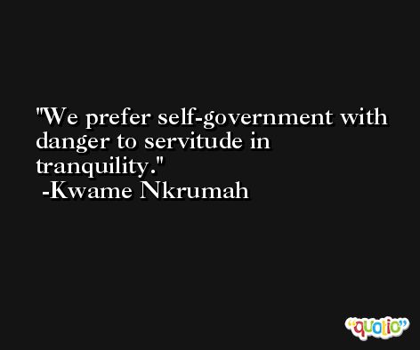 We prefer self-government with danger to servitude in tranquility. -Kwame Nkrumah