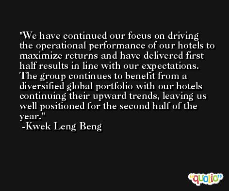 We have continued our focus on driving the operational performance of our hotels to maximize returns and have delivered first half results in line with our expectations. The group continues to benefit from a diversified global portfolio with our hotels continuing their upward trends, leaving us well positioned for the second half of the year. -Kwek Leng Beng
