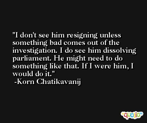 I don't see him resigning unless something bad comes out of the investigation. I do see him dissolving parliament. He might need to do something like that. If I were him, I would do it. -Korn Chatikavanij