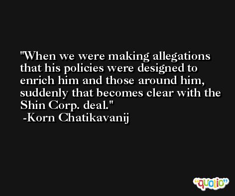 When we were making allegations that his policies were designed to enrich him and those around him, suddenly that becomes clear with the Shin Corp. deal. -Korn Chatikavanij