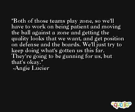 Both of those teams play zone, so we'll have to work on being patient and moving the ball against a zone and getting the quality looks that we want, and get position on defense and the boards. We'll just try to keep doing what's gotten us this far. They're going to be gunning for us, but that's okay. -Angie Lucier