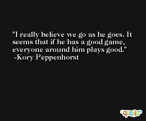 I really believe we go as he goes. It seems that if he has a good game, everyone around him plays good. -Kory Peppenhorst