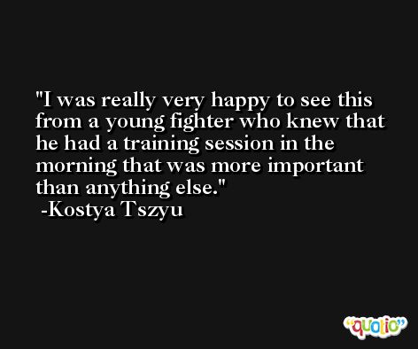 I was really very happy to see this from a young fighter who knew that he had a training session in the morning that was more important than anything else. -Kostya Tszyu
