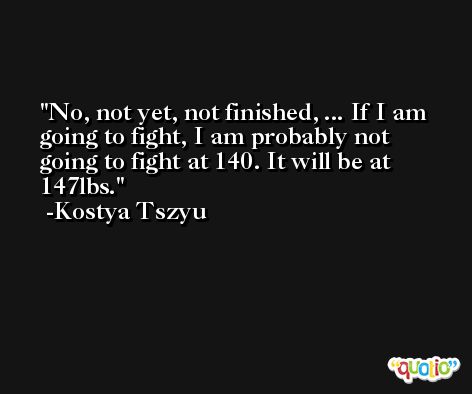 No, not yet, not finished, ... If I am going to fight, I am probably not going to fight at 140. It will be at 147lbs. -Kostya Tszyu