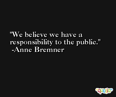 We believe we have a responsibility to the public. -Anne Bremner