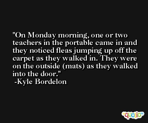 On Monday morning, one or two teachers in the portable came in and they noticed fleas jumping up off the carpet as they walked in. They were on the outside (mats) as they walked into the door. -Kyle Bordelon