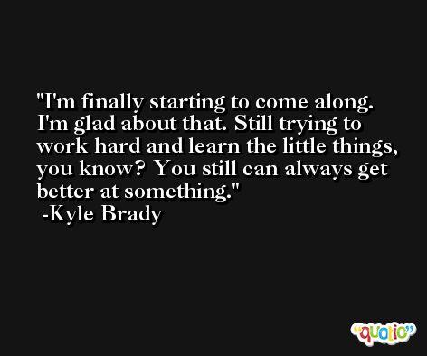 I'm finally starting to come along. I'm glad about that. Still trying to work hard and learn the little things, you know? You still can always get better at something. -Kyle Brady